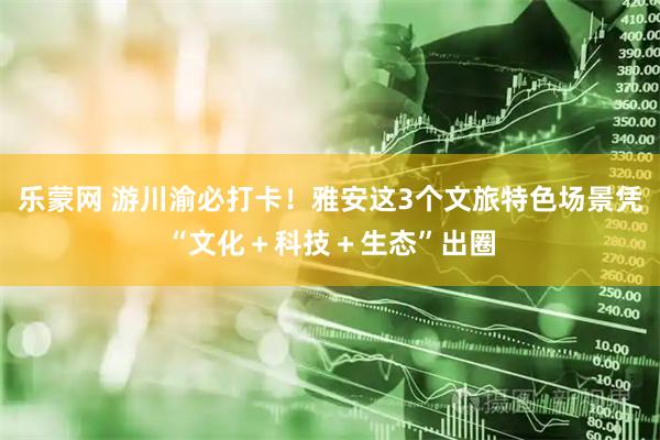 乐蒙网 游川渝必打卡！雅安这3个文旅特色场景凭“文化＋科技＋生态”出圈