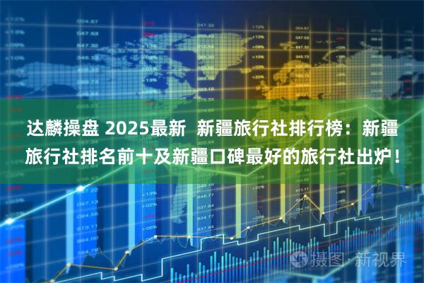 达麟操盘 2025最新  新疆旅行社排行榜：新疆旅行社排名前十及新疆口碑最好的旅行社出炉！