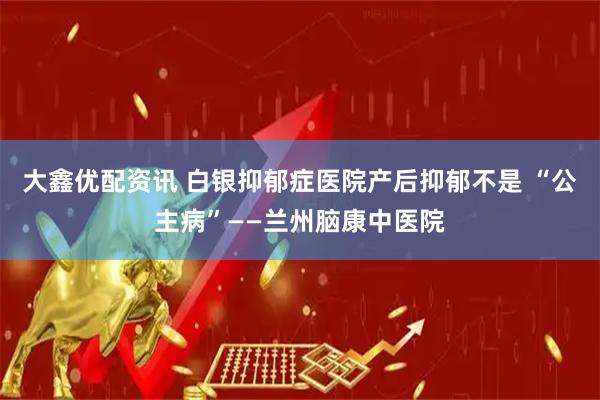 大鑫优配资讯 白银抑郁症医院产后抑郁不是 “公主病”——兰州脑康中医院
