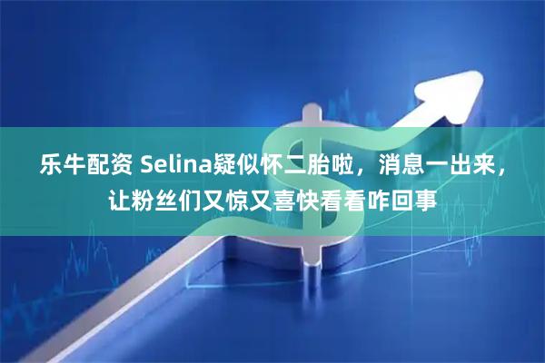 乐牛配资 Selina疑似怀二胎啦，消息一出来，让粉丝们又惊又喜快看看咋回事