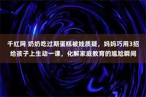 千红网 奶奶吃过期蛋糕被娃质疑，妈妈巧用3招给孩子上生动一课，化解家庭教育的尴尬瞬间