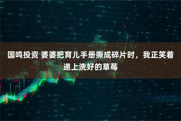 国鸣投资 婆婆把育儿手册撕成碎片时，我正笑着递上洗好的草莓