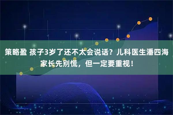 策略盈 孩子3岁了还不太会说话？儿科医生潘四海家长先别慌，但一定要重视！