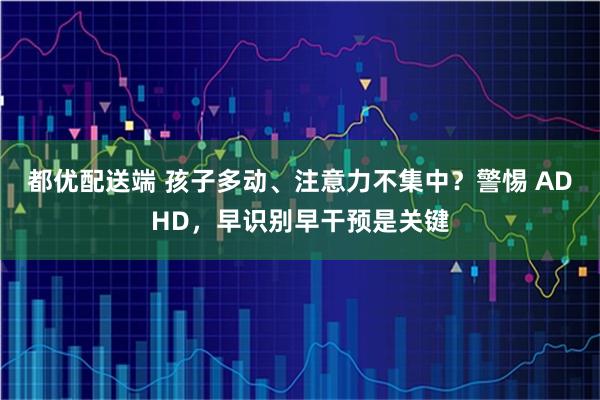 都优配送端 孩子多动、注意力不集中？警惕 ADHD，早识别早干预是关键
