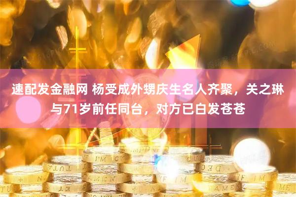 速配发金融网 杨受成外甥庆生名人齐聚，关之琳与71岁前任同台，对方已白发苍苍