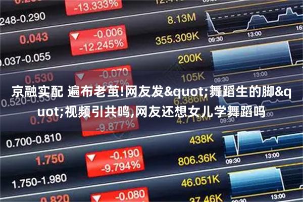 京融实配 遍布老茧!网友发"舞蹈生的脚"视频引共鸣,网友还想女儿学舞蹈吗