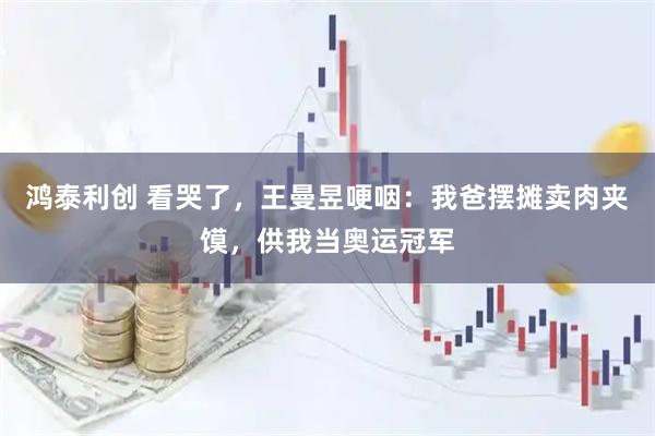 鸿泰利创 看哭了，王曼昱哽咽：我爸摆摊卖肉夹馍，供我当奥运冠军