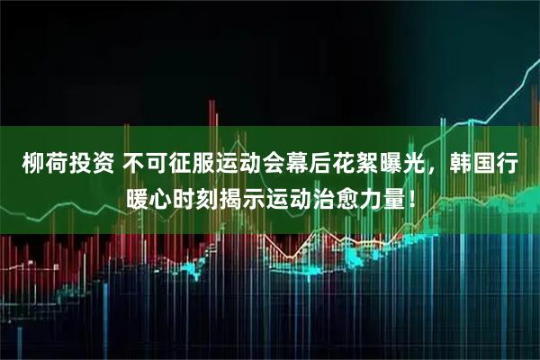 柳荷投资 不可征服运动会幕后花絮曝光，韩国行暖心时刻揭示运动治愈力量！