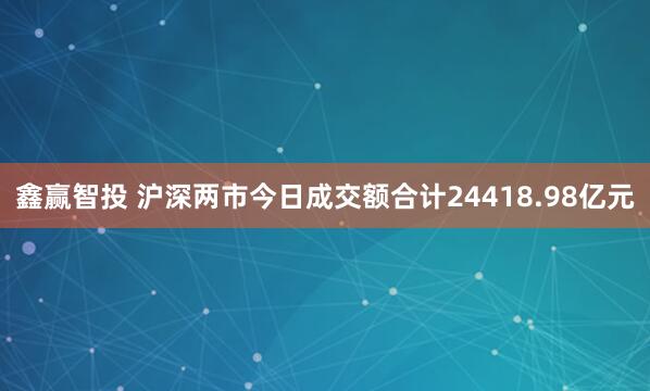 鑫赢智投 沪深两市今日成交额合计24418.98亿元