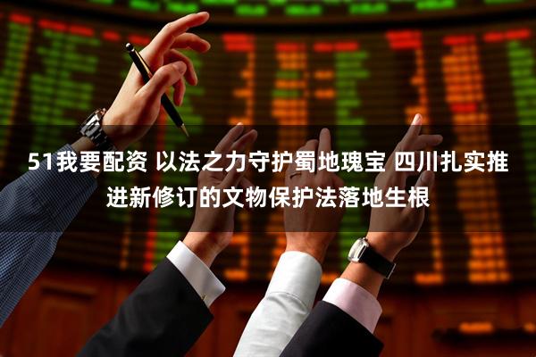 51我要配资 以法之力守护蜀地瑰宝 四川扎实推进新修订的文物保护法落地生根