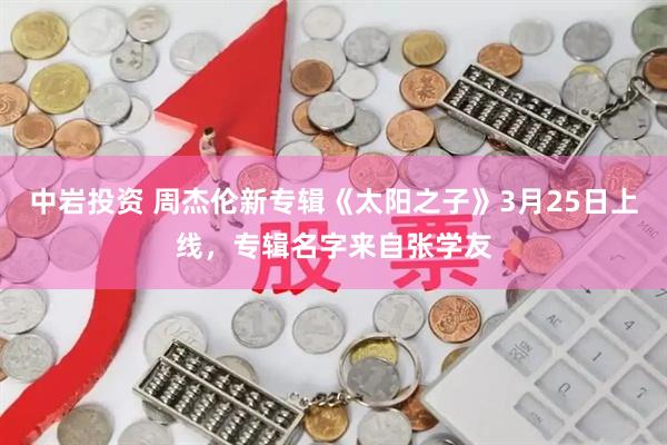 中岩投资 周杰伦新专辑《太阳之子》3月25日上线，专辑名字来自张学友