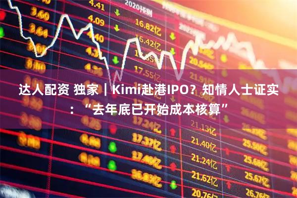 达人配资 独家|Kimi赴港IPO?知情人士证实:“去年底已开始成本核算”