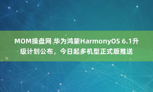 MOM操盘网 华为鸿蒙HarmonyOS 6.1升级计划公布，今日起多机型正式版推送