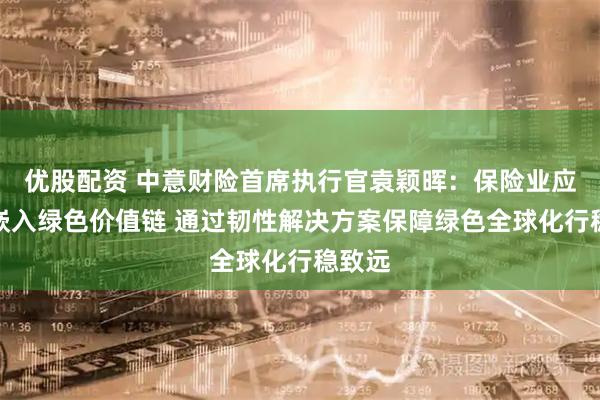 优股配资 中意财险首席执行官袁颖晖：保险业应主动嵌入绿色价值链 通过韧性解决方案保障绿色全球化行稳致远