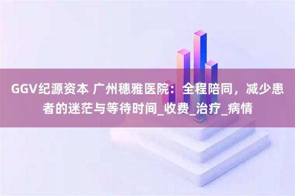 GGV纪源资本 广州穗雅医院：全程陪同，减少患者的迷茫与等待时间_收费_治疗_病情
