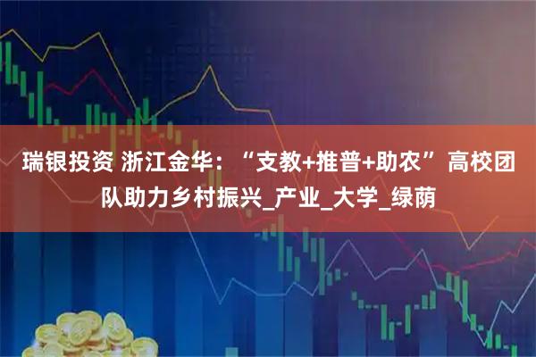 瑞银投资 浙江金华：“支教+推普+助农” 高校团队助力乡村振兴_产业_大学_绿荫