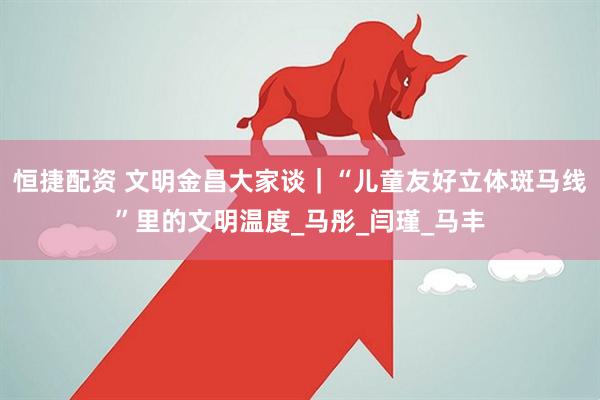 恒捷配资 文明金昌大家谈｜“儿童友好立体斑马线”里的文明温度_马彤_闫瑾_马丰