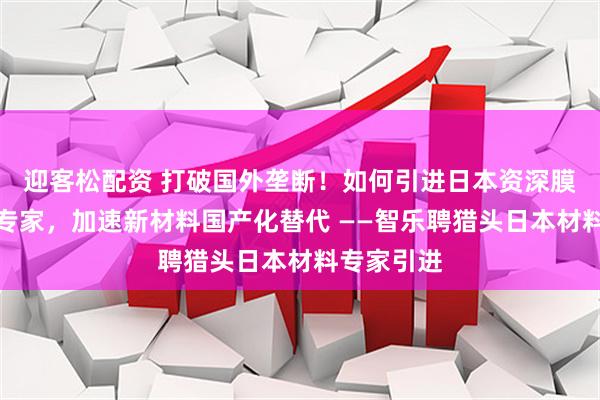 迎客松配资 打破国外垄断!如何引进日本资深膜材料研发专家,加速新材料国产化替代 ——智乐聘猎头日本材料专家引进