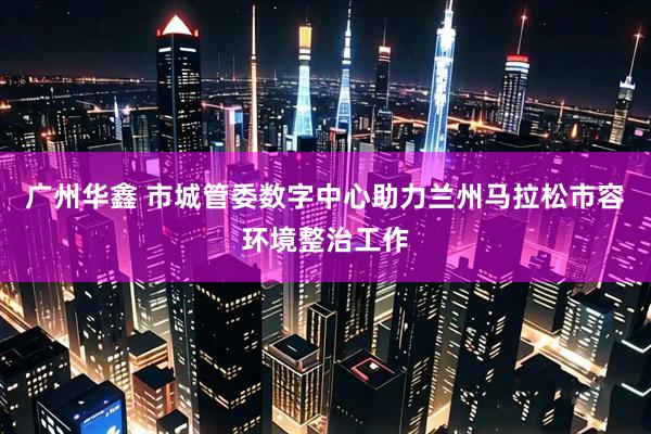 广州华鑫 市城管委数字中心助力兰州马拉松市容环境整治工作