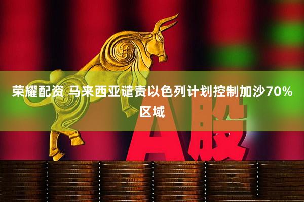 荣耀配资 马来西亚谴责以色列计划控制加沙70%区域