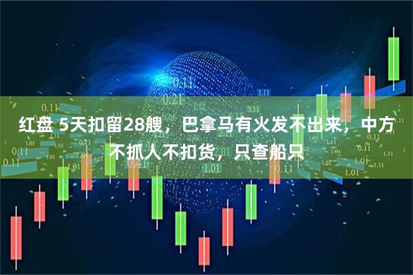 红盘 5天扣留28艘，巴拿马有火发不出来，中方不抓人不扣货，只查船只