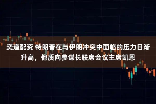 奕道配资 特朗普在与伊朗冲突中面临的压力日渐升高，他质向参谋长联席会议主席凯恩