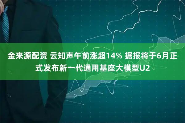 金来源配资 云知声午前涨超14% 据报将于6月正式发布新一代通用基座大模型U2
