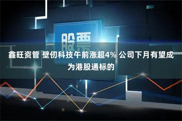 鑫旺资管 壁仞科技午前涨超4% 公司下月有望成为港股通标的