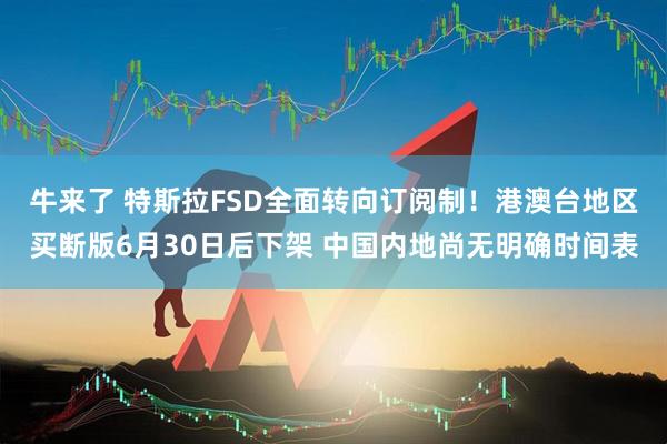 牛来了 特斯拉FSD全面转向订阅制！港澳台地区买断版6月30日后下架 中国内地尚无明确时间表