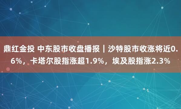 鼎红金投 中东股市收盘播报|沙特股市收涨将近0.6%,卡塔尔股指涨超1.9%,埃及股指涨2.3%