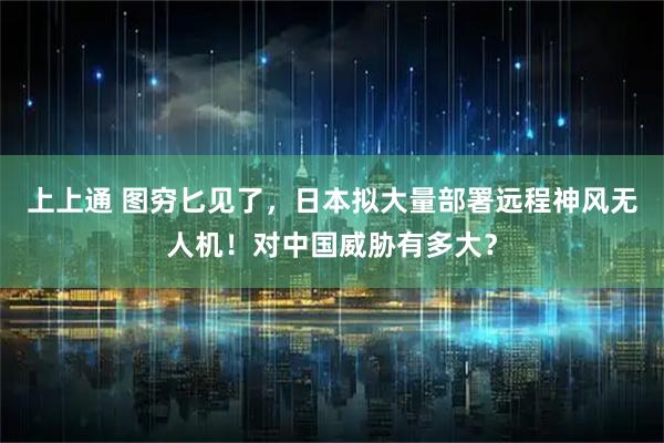 上上通 图穷匕见了，日本拟大量部署远程神风无人机！对中国威胁有多大？