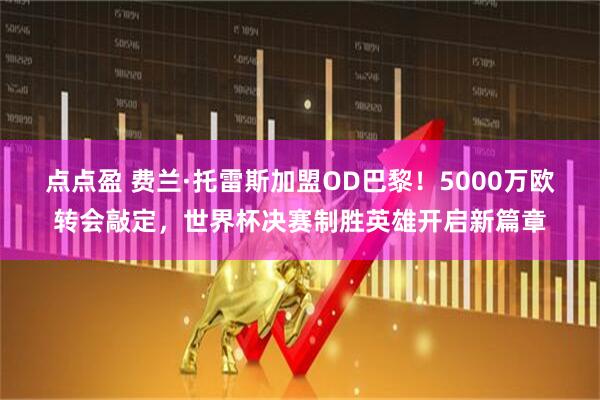 点点盈 费兰·托雷斯加盟OD巴黎！5000万欧转会敲定，世界杯决赛制胜英雄开启新篇章