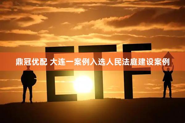鼎冠优配 大连一案例入选人民法庭建设案例