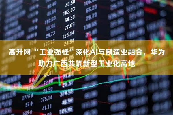 高升网 “工业强桂”深化AI与制造业融合，华为助力广西共筑新型工业化高地