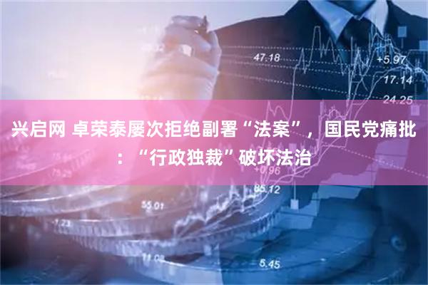 兴启网 卓荣泰屡次拒绝副署“法案”，国民党痛批：“行政独裁”破坏法治