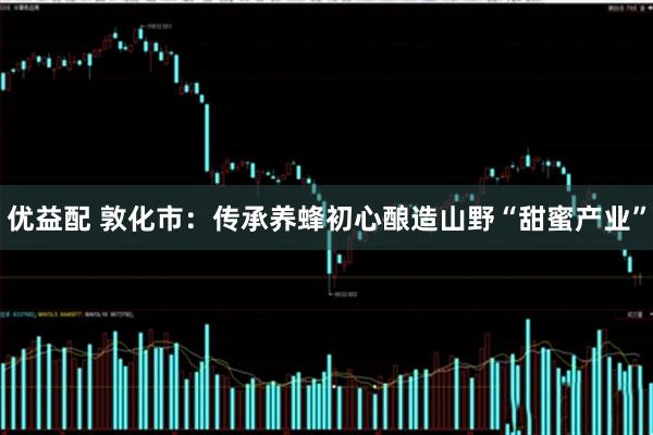 优益配 敦化市：传承养蜂初心酿造山野“甜蜜产业”