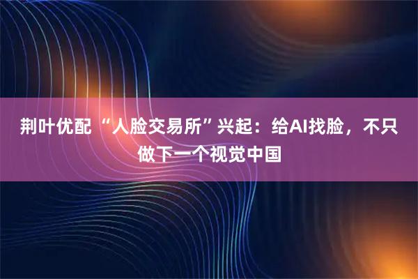 荆叶优配 “人脸交易所”兴起：给AI找脸，不只做下一个视觉中国
