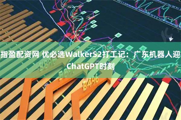 指盈配资网 优必选WalkerS2打工记：广东机器人迎ChatGPT时刻