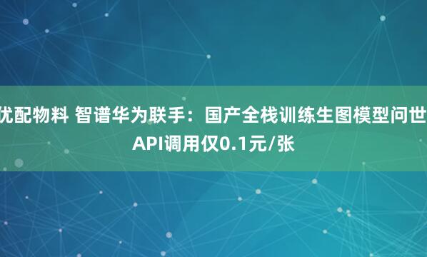 优配物料 智谱华为联手：国产全栈训练生图模型问世 API调用仅0.1元/张